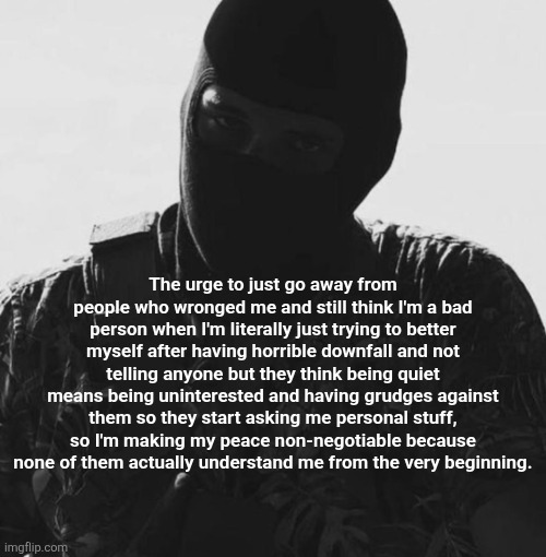 The urge to just go away from people who wronged me and still think I'm a bad person when I'm literally just trying to better myself after having horrible downfall and not telling anyone but they think being quiet means being uninterested and having grudges against them so they start asking me personal stuff, so I'm making my peace non-negotiable because none of them actually understand me from the very beginning. | made w/ Imgflip meme maker