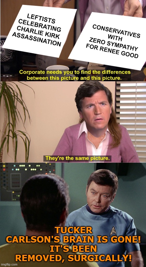 Carlson has finally gone off the deep end... | LEFTISTS CELEBRATING CHARLIE KIRK
ASSASSINATION; CONSERVATIVES WITH ZERO SYMPATHY FOR RENEE GOOD; TUCKER CARLSON'S BRAIN IS GONE!
IT'S BEEN REMOVED, SURGICALLY! | image tagged in they're the same picture,tucker carlson,charlie kirk,renee good,star trek | made w/ Imgflip meme maker