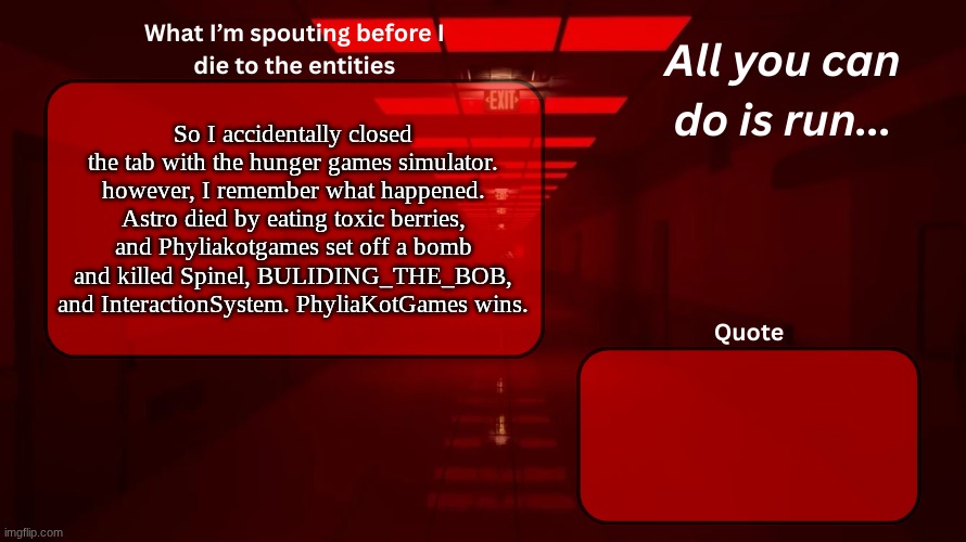 dam | So I accidentally closed the tab with the hunger games simulator. however, I remember what happened. Astro died by eating toxic berries, and Phyliakotgames set off a bomb and killed Spinel, BULIDING_THE_BOB, and InteractionSystem. PhyliaKotGames wins. | image tagged in woshua announcement temp | made w/ Imgflip meme maker