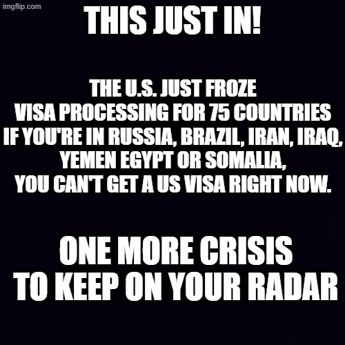 Here's hoping these are places where our worst libtards are taking a vacation... | THIS JUST IN! THE U.S. JUST FROZE VISA PROCESSING FOR 75 COUNTRIES

IF YOU'RE IN RUSSIA, BRAZIL, IRAN, IRAQ, YEMEN EGYPT OR SOMALIA, YOU CAN'T GET A US VISA RIGHT NOW. ONE MORE CRISIS TO KEEP ON YOUR RADAR | image tagged in plain black | made w/ Imgflip meme maker
