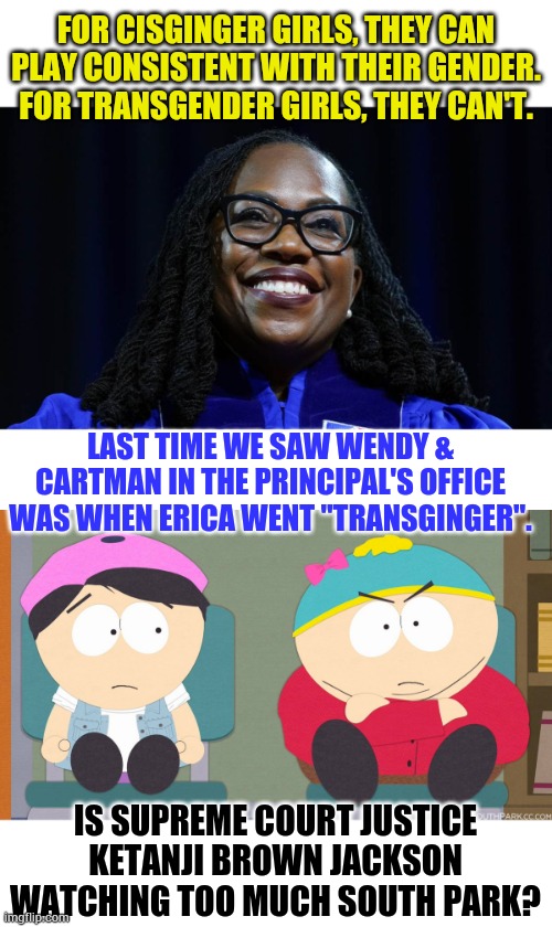 IS SUPREME COURT JUSTICE KETANJI BROWN JACKSON WATCHING TOO MUCH SOUTH PARK? | FOR CISGINGER GIRLS, THEY CAN PLAY CONSISTENT WITH THEIR GENDER. FOR TRANSGENDER GIRLS, THEY CAN'T. LAST TIME WE SAW WENDY & CARTMAN IN THE PRINCIPAL'S OFFICE WAS WHEN ERICA WENT "TRANSGINGER". IS SUPREME COURT JUSTICE KETANJI BROWN JACKSON WATCHING TOO MUCH SOUTH PARK? | image tagged in memes,politics,supreme court,justice,too much,south park | made w/ Imgflip meme maker