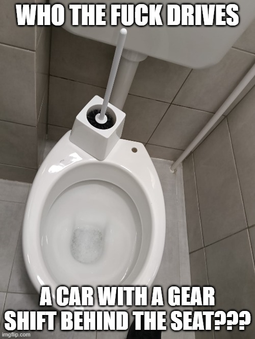 WHO THE FUCK DRIVES; A CAR WITH A GEAR SHIFT BEHIND THE SEAT??? | image tagged in toilet,toilet brush | made w/ Imgflip meme maker
