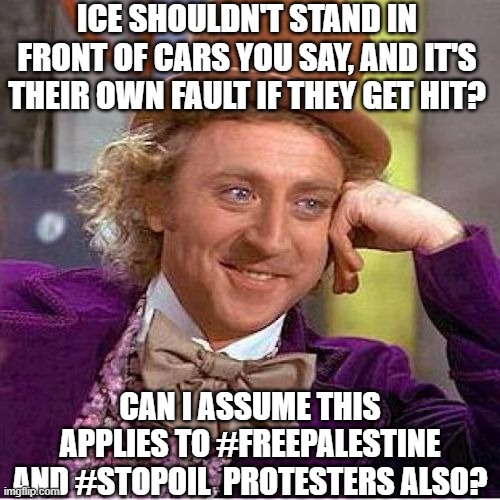 One mindset for me, another for thee. | ICE SHOULDN'T STAND IN FRONT OF CARS YOU SAY, AND IT'S THEIR OWN FAULT IF THEY GET HIT? CAN I ASSUME THIS APPLIES TO #FREEPALESTINE AND #STOPOIL  PROTESTERS ALSO? | image tagged in tell me more mirrored,politics,fun | made w/ Imgflip meme maker