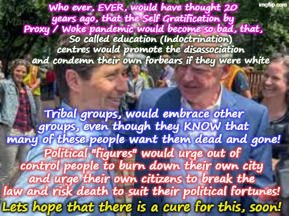 Who the hell would have EVER, thought the Virtue Signalling of the 80's would metastasise into a pandemic! | Yarra Man; Who ever, EVER, would have thought 20 years ago, that the Self Gratification by Proxy / Woke pandemic would become so bad, that, So called education (Indoctrination) centres would promote the disassociation and condemn their own forbears if they were white; Tribal groups, would embrace other groups, even though they KNOW that many of these people want them dead and gone! Political "figures" would urge out of control people to burn down their own city and urge their own citizens to break the law and risk death to suit their political fortunes! Lets hope that there is a cure for this, soon! | image tagged in self gratification by proxy woke,australia labor,uik labour,us democrats minnesota minneapolis california,far left extremism | made w/ Imgflip meme maker