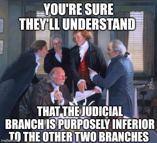 Founding Fathers | YOU'RE SURE THEY'LL UNDERSTAND; THAT THE JUDICIAL BRANCH IS PURPOSELY INFERIOR TO THE OTHER TWO BRANCHES | image tagged in founding fathers | made w/ Imgflip meme maker