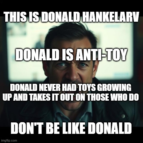 Anti-Toy Part 1 | THIS IS DONALD HANKELARV; DONALD IS ANTI-TOY; DONALD NEVER HAD TOYS GROWING UP AND TAKES IT OUT ON THOSE WHO DO; DON'T BE LIKE DONALD | image tagged in toy,toys,anti,don't be,don't be like,don't be like donald | made w/ Imgflip meme maker