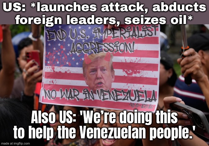 US: 'We're bringing freedom and democracy to Venezuela!'; Also US: *abducts the president and seizes their oil* | US: *launches attack, abducts foreign leaders, seizes oil*; Also US: 'We’re doing this to help the Venezuelan people.' | image tagged in us attack on venezuela,donald trump,venezuela,democracy,foreign policy,war on drugs | made w/ Imgflip meme maker