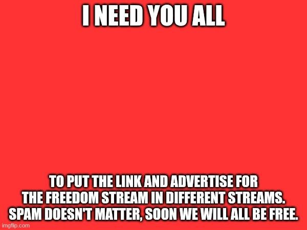 I NEED YOU ALL; TO PUT THE LINK AND ADVERTISE FOR THE FREEDOM STREAM IN DIFFERENT STREAMS. SPAM DOESN'T MATTER, SOON WE WILL ALL BE FREE. | made w/ Imgflip meme maker