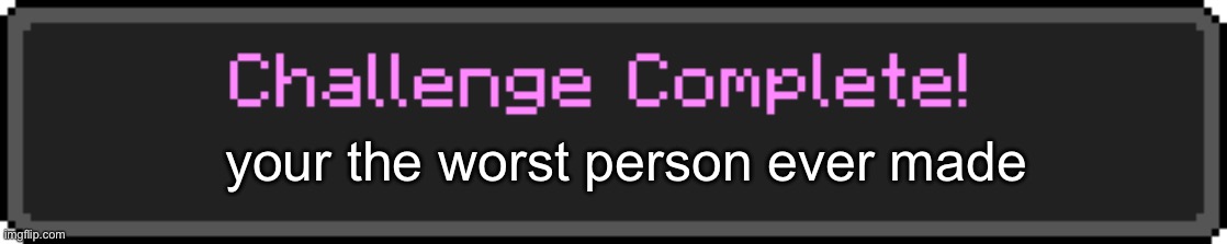 Challenge Complete | your the worst person ever made | image tagged in challenge complete | made w/ Imgflip meme maker