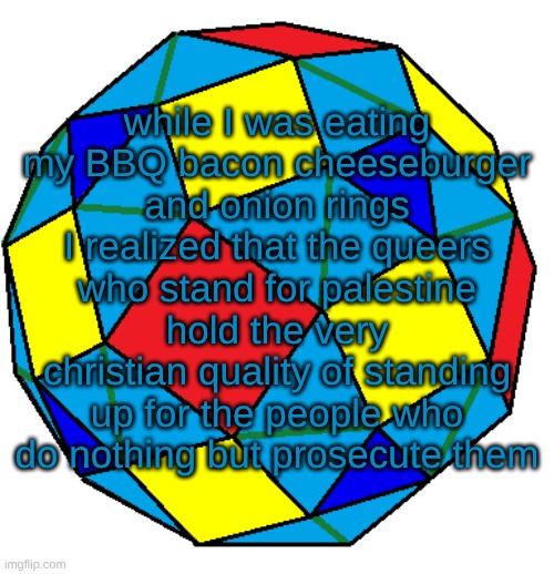 anyway what did I miss | while I was eating my BBQ bacon cheeseburger and onion rings I realized that the queers who stand for palestine hold the very christian quality of standing up for the people who do nothing but prosecute them | image tagged in snub rhombicuboctahedron | made w/ Imgflip meme maker