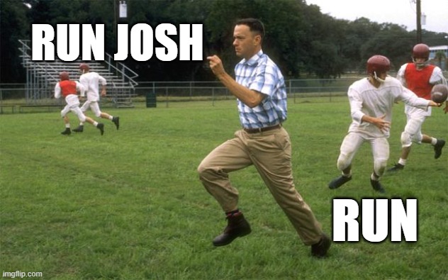 Run Josh! Run! | RUN JOSH; RUN | image tagged in forrest gump running | made w/ Imgflip meme maker