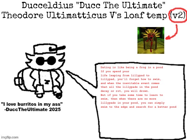 Had a LITERAL shower thought | Dating is like being a frog in a pond
If you spend your life leaping from lillypad to lillypad, you’ll forget how to swim, and when the inevitable event comes that all the lillypads in the pond decay or rot, you will drown.
But if you take some time to learn to swim, then when there are no more lillypads in your pond, you can simply swim to the edge and search for a better pond | image tagged in ducc's loaf temp v2 | made w/ Imgflip meme maker