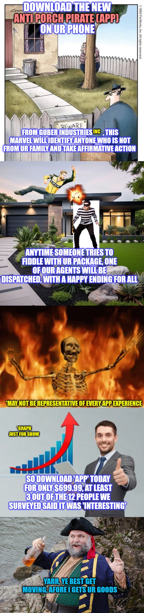 Only $699.99, move fast to get early, pirates are everywhere! | DOWNLOAD THE NEW; ANTI PORCH PIRATE (APP); ON UR PHONE; INC; FROM GUBER INDUSTRIES        , THIS MARVEL WÍLL IDENTIFY ANYONE WHO IS NOT FROM UR FAMILY AND TAKE AFFIRMATIVE ACTION; ANYTIME SOMEONE TRIES TO FIDDLE WITH UR PACKAGE, ONE OF OUR AGENTS WILL BE DISPATCHED, WITH A HAPPY ENDING FOR ALL; *MAY NOT BE REPRESENTATIVE OF EVERY APP EXPERIENCE; *GRAPH JUST FOR SHOW; SO DOWNLOAD 'APP' TODAY FOR ONLY $699.99, AT LEAST 3 OUT OF THE 12 PEOPLE WE SURVEYED SAID IT WAS 'INTERESTING'; YARR, YE BEST GET MOVING, AFORE I GETS UR GOODS | image tagged in i'll take your entire stock,porch pirates | made w/ Imgflip meme maker