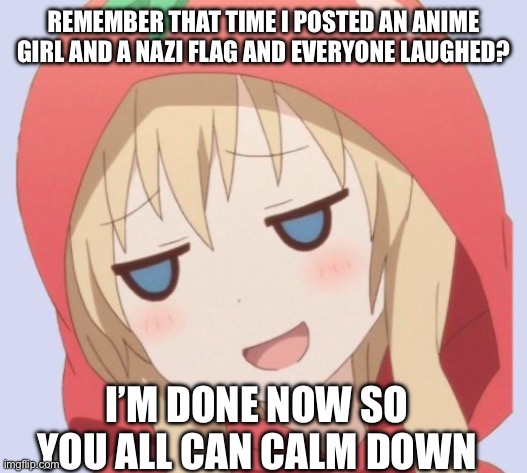 Got bored | REMEMBER THAT TIME I POSTED AN ANIME GIRL AND A NAZI FLAG AND EVERYONE LAUGHED? I’M DONE NOW SO YOU ALL CAN CALM DOWN | image tagged in anime welp face | made w/ Imgflip meme maker