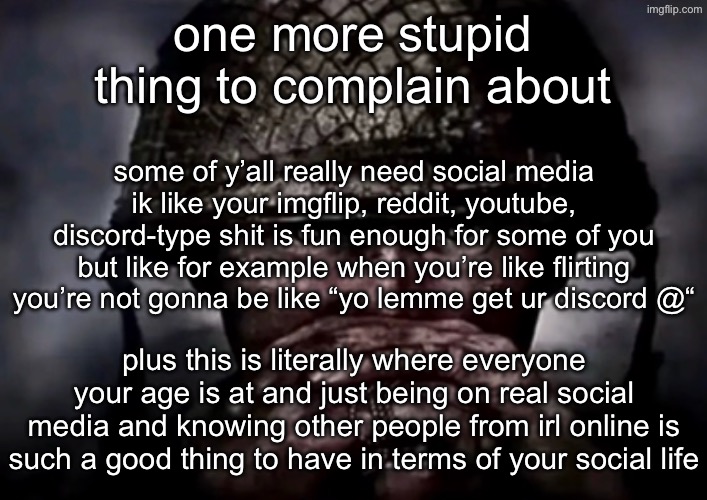 solder | one more stupid thing to complain about; some of y’all really need social media
ik like your imgflip, reddit, youtube, discord-type shit is fun enough for some of you but like for example when you’re like flirting you’re not gonna be like “yo lemme get ur discord @“; plus this is literally where everyone your age is at and just being on real social media and knowing other people from irl online is such a good thing to have in terms of your social life | image tagged in solder | made w/ Imgflip meme maker