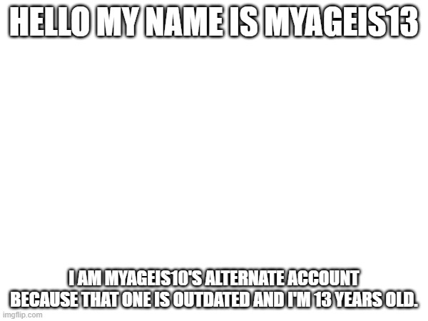 Hi I'm the new Myageis10. Remember 2023? | HELLO MY NAME IS MYAGEIS13; I AM MYAGEIS10'S ALTERNATE ACCOUNT BECAUSE THAT ONE IS OUTDATED AND I'M 13 YEARS OLD. | image tagged in new user | made w/ Imgflip meme maker