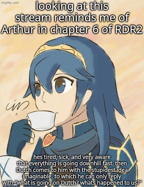 is it just me? | looking at this stream reminds me of Arthur in chapter 6 of RDR2; hes tired, sick, and very aware that everything is going downhill fast. then Dutch comes to him with the stupidest idea imaginable. to which he can only reply with "what is going on Dutch? whats happened to us?" | image tagged in sips tea | made w/ Imgflip meme maker