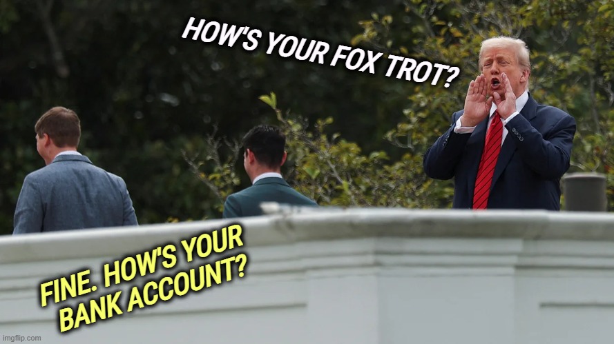 HOW'S YOUR FOX TROT? FINE. HOW'S YOUR 
BANK ACCOUNT? | image tagged in trump,east wing,ballroom,bribe,donor | made w/ Imgflip meme maker