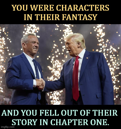 They forgot all about you early on. They're rich. You're not. Don't kid yourself. You don't matter. | YOU WERE CHARACTERS IN THEIR FANTASY; AND YOU FELL OUT OF THEIR 
STORY IN CHAPTER ONE. | image tagged in rfk jr shakes trump's hand,trump,rfk jr,rich,wealthy | made w/ Imgflip meme maker