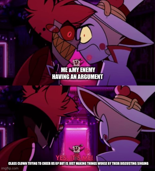 it's me, yes it's me | ME &MY ENEMY HAVING AN ARGUMENT; CLASS CLOWN TRYING TO CHEER US UP BUT IS JUST MAKING THINGS WORSE BY THEIR DISCUSTING SINGING | image tagged in it's me yes it's me | made w/ Imgflip meme maker