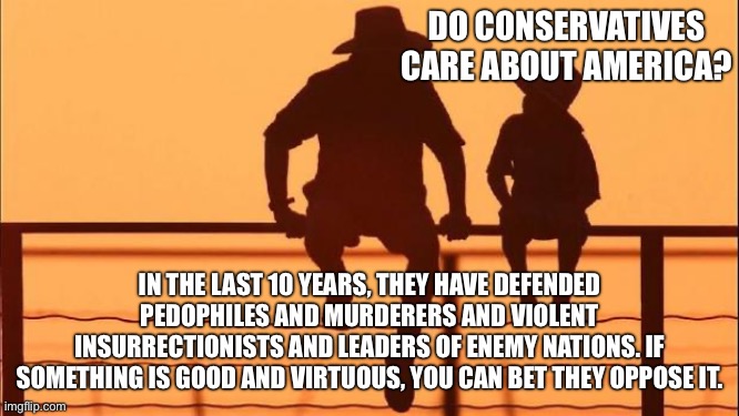 Cowboy father and son | DO CONSERVATIVES CARE ABOUT AMERICA? IN THE LAST 10 YEARS, THEY HAVE DEFENDED PEDOPHILES AND MURDERERS AND VIOLENT INSURRECTIONISTS AND LEADERS OF ENEMY NATIONS. IF SOMETHING IS GOOD AND VIRTUOUS, YOU CAN BET THEY OPPOSE IT. | image tagged in cowboy father and son | made w/ Imgflip meme maker