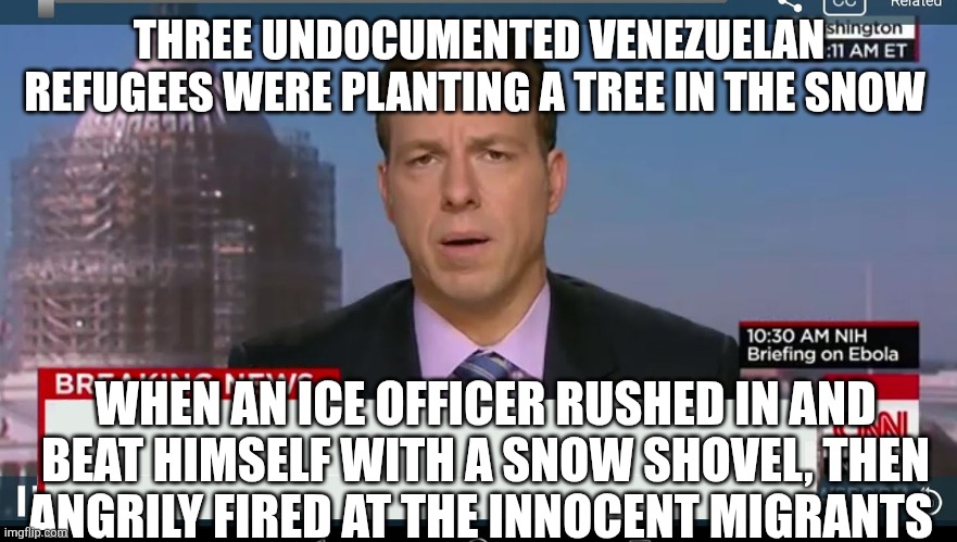 How they report it | THREE UNDOCUMENTED VENEZUELAN REFUGEES WERE PLANTING A TREE IN THE SNOW; WHEN AN ICE OFFICER RUSHED IN AND BEAT HIMSELF WITH A SNOW SHOVEL, THEN ANGRILY FIRED AT THE INNOCENT MIGRANTS | image tagged in cnn breaking news template | made w/ Imgflip meme maker