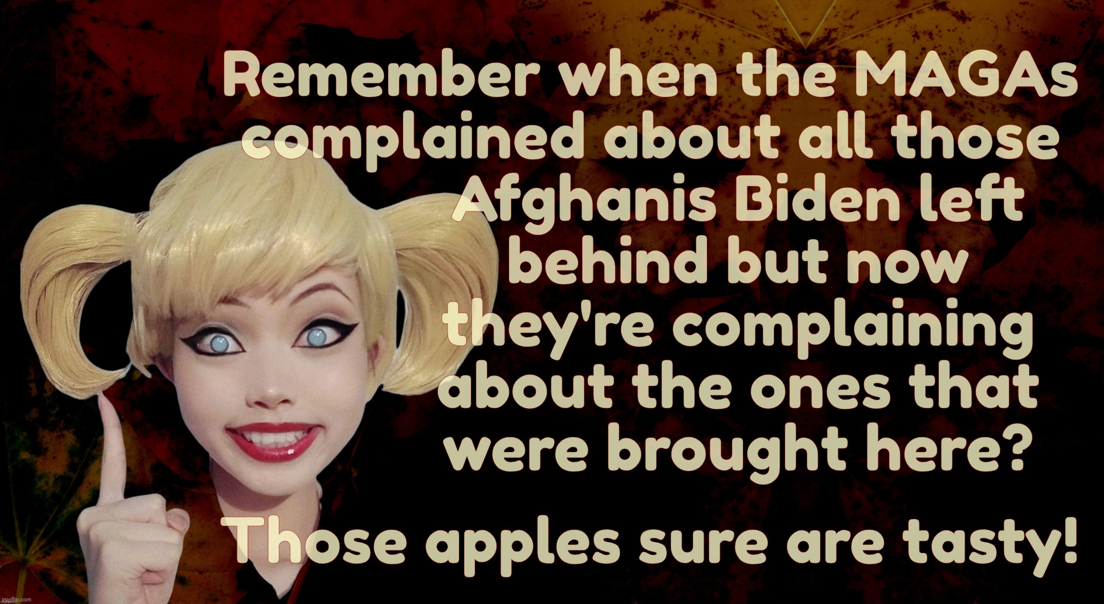 MAGAt hypocrisy is an endless fountain of fermented poo | Remember when the MAGAs
complained about all those
           Afghanis Biden left
           behind but now
           they're complaining
           about the ones that
           were brought here? Those apples sure are tasty! | image tagged in harley quinn,afghan withdrawal,afghanis left behind,afghanis brought to america,now the magats are mad,after wanting them here | made w/ Imgflip meme maker