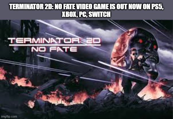Terminator 2D: No Fate video game is out on PS5, XBox, Switch, PC | TERMINATOR 2D: NO FATE VIDEO GAME IS OUT NOW ON PS5,
XBOX, PC, SWITCH | image tagged in games,video games,ps5,xbox,switch,pc | made w/ Imgflip meme maker