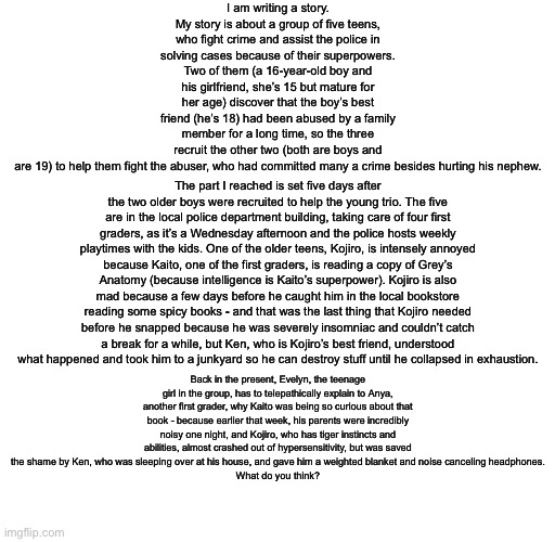 Hiii How’s everyone? And I need scene ideas! | I am writing a story. My story is about a group of five teens, who fight crime and assist the police in solving cases because of their superpowers. Two of them (a 16-year-old boy and his girlfriend, she’s 15 but mature for her age) discover that the boy’s best friend (he’s 18) had been abused by a family member for a long time, so the three recruit the other two (both are boys and are 19) to help them fight the abuser, who had committed many a crime besides hurting his nephew. The part I reached is set five days after the two older boys were recruited to help the young trio. The five are in the local police department building, taking care of four first graders, as it’s a Wednesday afternoon and the police hosts weekly playtimes with the kids. One of the older teens, Kojiro, is intensely annoyed because Kaito, one of the first graders, is reading a copy of Grey’s Anatomy (because intelligence is Kaito’s superpower). Kojiro is also mad because a few days before he caught him in the local bookstore reading some spicy books - and that was the last thing that Kojiro needed before he snapped because he was severely insomniac and couldn’t catch a break for a while, but Ken, who is Kojiro’s best friend, understood what happened and took him to a junkyard so he can destroy stuff until he collapsed in exhaustion. Back in the present, Evelyn, the teenage girl in the group, has to telepathically explain to Anya, another first grader, why Kaito was being so curious about that book - because earlier that week, his parents were incredibly noisy one night, and Kojiro, who has tiger instincts and abilities, almost crashed out of hypersensitivity, but was saved the shame by Ken, who was sleeping over at his house, and gave him a weighted blanket and noise canceling headphones.
What do you think? | made w/ Imgflip meme maker