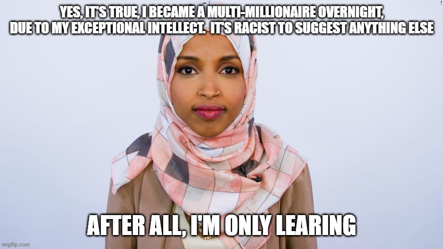 Learing The Ropes | YES, IT'S TRUE, I BECAME A MULTI-MILLIONAIRE OVERNIGHT, DUE TO MY EXCEPTIONAL INTELLECT.  IT'S RACIST TO SUGGEST ANYTHING ELSE; AFTER ALL, I'M ONLY LEARING | image tagged in ilhan omar | made w/ Imgflip meme maker
