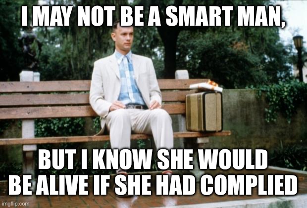 Forrest Gump | I MAY NOT BE A SMART MAN, BUT I KNOW SHE WOULD BE ALIVE IF SHE HAD COMPLIED | image tagged in forrest gump | made w/ Imgflip meme maker