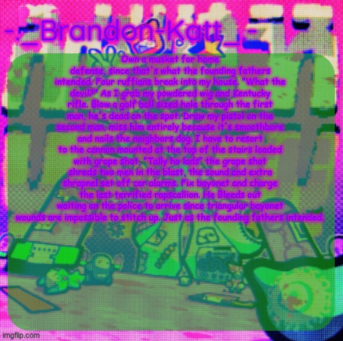 rat's femt temp | Own a musket for home defense, since that's what the founding fathers intended. Four ruffians break into my house. "What the devil?" As I grab my powdered wig and Kentucky rifle. Blow a golf ball sized hole through the first man, he's dead on the spot. Draw my pistol on the second man, miss him entirely because it's smoothbore and nails the neighbors dog. I have to resort to the cannon mounted at the top of the stairs loaded with grape shot, "Tally ho lads" the grape shot shreds two men in the blast, the sound and extra shrapnel set off car alarms. Fix bayonet and charge the last terrified rapscallion. He Bleeds out waiting on the police to arrive since triangular bayonet wounds are impossible to stitch up. Just as the founding fathers intended. | image tagged in rat's femt temp | made w/ Imgflip meme maker
