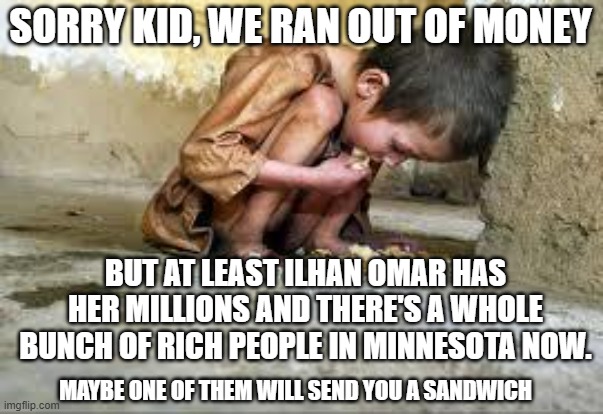 Starving Child | SORRY KID, WE RAN OUT OF MONEY; BUT AT LEAST ILHAN OMAR HAS HER MILLIONS AND THERE'S A WHOLE BUNCH OF RICH PEOPLE IN MINNESOTA NOW. MAYBE ONE OF THEM WILL SEND YOU A SANDWICH | image tagged in starving child | made w/ Imgflip meme maker