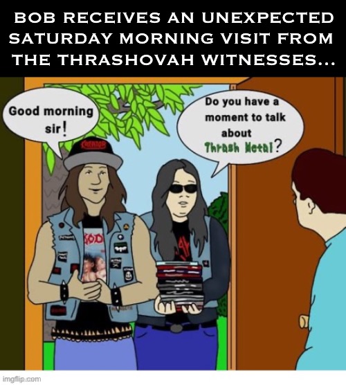 Delivering the good news about the power of thrash metal! | BOB RECEIVES AN UNEXPECTED SATURDAY MORNING VISIT FROM 
THE THRASHOVAH WITNESSES… | image tagged in heavy metal,thrashovah witnesses,unexpected,testimony,good news | made w/ Imgflip meme maker