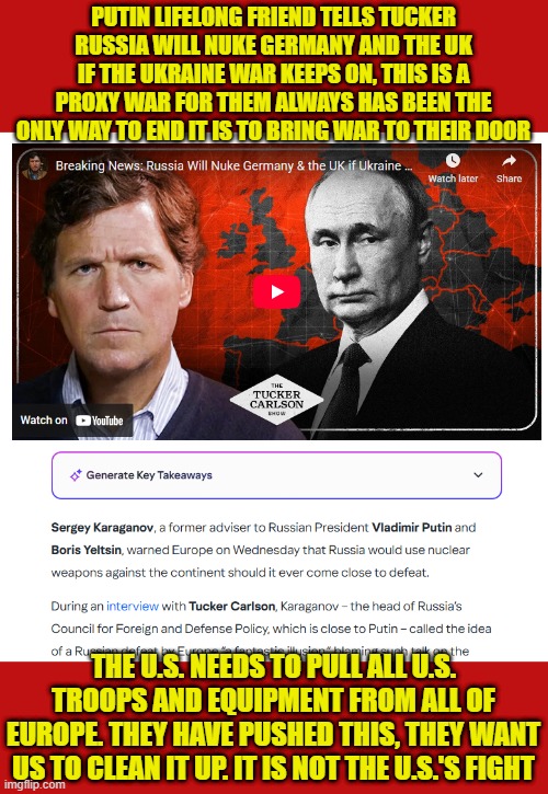 Putin Friend warns nukes will fly over Europe | PUTIN LIFELONG FRIEND TELLS TUCKER RUSSIA WILL NUKE GERMANY AND THE UK IF THE UKRAINE WAR KEEPS ON, THIS IS A PROXY WAR FOR THEM ALWAYS HAS BEEN THE ONLY WAY TO END IT IS TO BRING WAR TO THEIR DOOR; THE U.S. NEEDS TO PULL ALL U.S. TROOPS AND EQUIPMENT FROM ALL OF EUROPE. THEY HAVE PUSHED THIS, THEY WANT US TO CLEAN IT UP. IT IS NOT THE U.S.'S FIGHT | image tagged in europe,uk,nuclear war,russia,ukraine,germany | made w/ Imgflip meme maker