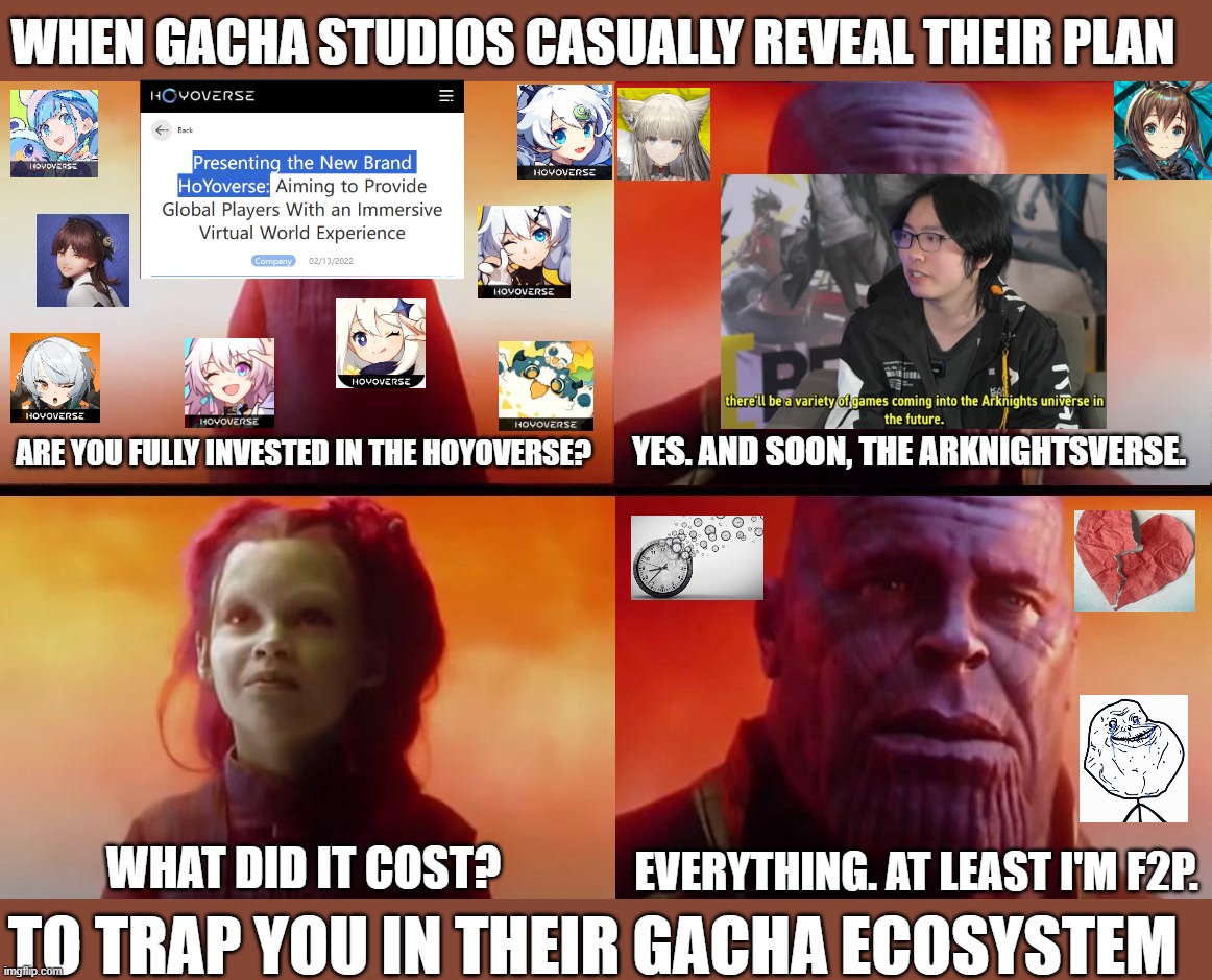 When immersion becomes addiction | WHEN GACHA STUDIOS CASUALLY REVEAL THEIR PLAN; ARE YOU FULLY INVESTED IN THE HOYOVERSE? YES. AND SOON, THE ARKNIGHTSVERSE. EVERYTHING. AT LEAST I'M F2P. WHAT DID IT COST? TO TRAP YOU IN THEIR GACHA ECOSYSTEM | image tagged in thanos what did it cost,video games,gaming,memes,genshin impact,genshin | made w/ Imgflip meme maker