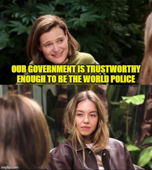 Sydney Sweeney Interview | OUR GOVERNMENT IS TRUSTWORTHY ENOUGH TO BE THE WORLD POLICE | image tagged in sydney sweeney interview,us government,world,police,trust | made w/ Imgflip meme maker