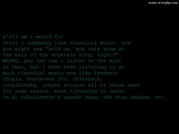 classical music | y'all am i weird for this? i suddenly like classical music. now you might say "hold up, you only know in the hall of the mountain king, right?" WRONG. yes the one i listen to the most is that, but i have been listening to so much classical music now like frederic chopin, beethoven ofc, offenbach, tchaikovsky, johann strauss all of those bars for some reason. been listening to canon in d, tchaikovsky's cannon song, the blue danube, etc. | image tagged in classical music | made w/ Imgflip meme maker