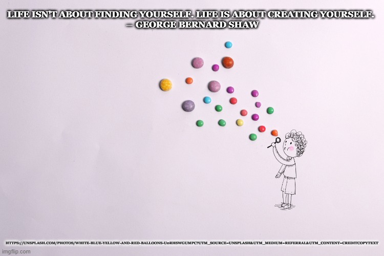 LIFE ISN'T ABOUT FINDING YOURSELF. LIFE IS ABOUT CREATING YOURSELF. 
― GEORGE BERNARD SHAW; HTTPS://UNSPLASH.COM/PHOTOS/WHITE-BLUE-YELLOW-AND-RED-BALLOONS-U0RHSWGUMPC?UTM_SOURCE=UNSPLASH&UTM_MEDIUM=REFERRAL&UTM_CONTENT=CREDITCOPYTEXT | image tagged in fun,life,creation | made w/ Imgflip meme maker