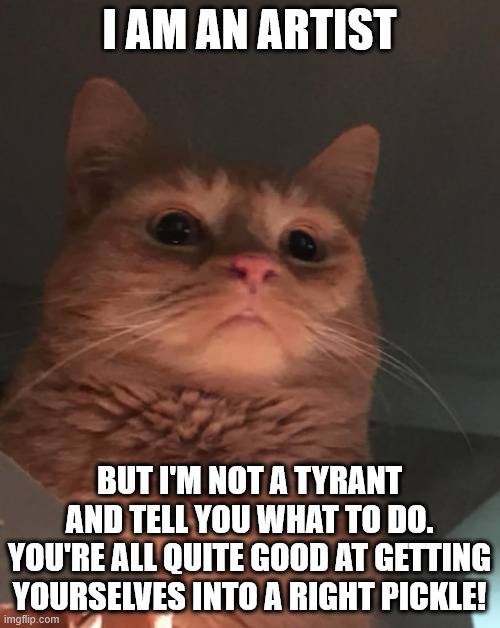Cat looking down | I AM AN ARTIST BUT I'M NOT A TYRANT AND TELL YOU WHAT TO DO.
YOU'RE ALL QUITE GOOD AT GETTING YOURSELVES INTO A RIGHT PICKLE! | image tagged in cat looking down | made w/ Imgflip meme maker