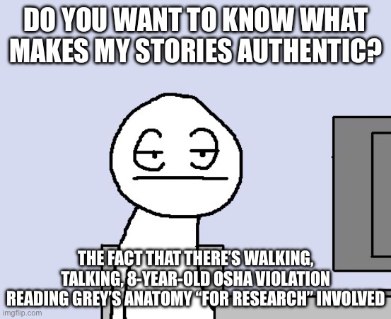 Bored of this crap | DO YOU WANT TO KNOW WHAT MAKES MY STORIES AUTHENTIC? THE FACT THAT THERE’S WALKING, TALKING, 8-YEAR-OLD OSHA VIOLATION READING GREY’S ANATOMY “FOR RESEARCH” INVOLVED | image tagged in bored of this crap | made w/ Imgflip meme maker
