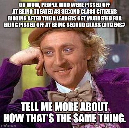 Creepy Condescending Wonka Meme | OH WOW, PEOPLE WHO WERE PISSED OFF AT BEING TREATED AS SECOND CLASS CITIZENS RIOTING AFTER THEIR LEADERS GET MURDERED FOR BEING PISSED OFF A | image tagged in memes,creepy condescending wonka | made w/ Imgflip meme maker