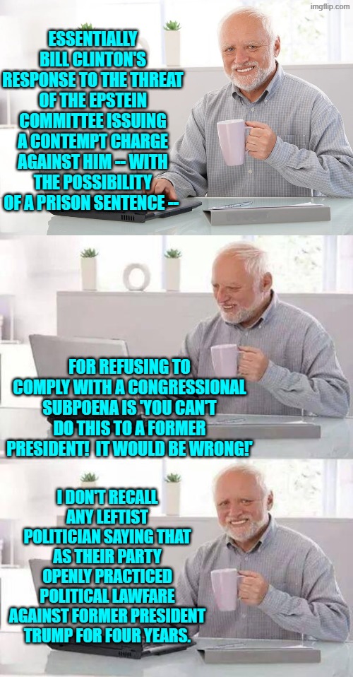 Odd how it's 'different' when it's THEIR former president on the hot seat. | ESSENTIALLY BILL CLINTON'S RESPONSE TO THE THREAT OF THE EPSTEIN COMMITTEE ISSUING A CONTEMPT CHARGE AGAINST HIM -- WITH THE POSSIBILITY OF A PRISON SENTENCE --; FOR REFUSING TO COMPLY WITH A CONGRESSIONAL SUBPOENA IS 'YOU CAN'T DO THIS TO A FORMER PRESIDENT!  IT WOULD BE WRONG!'; I DON'T RECALL ANY LEFTIST POLITICIAN SAYING THAT AS THEIR PARTY OPENLY PRACTICED POLITICAL LAWFARE AGAINST FORMER PRESIDENT TRUMP FOR FOUR YEARS. | image tagged in hide the pain harold | made w/ Imgflip meme maker