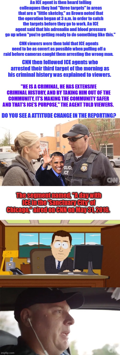 DO YOU UNDERSTAND YET ? Is Covert wear masks ? Seems they approve of the arrests | An ICE agent is then heard telling colleagues they had "three targets" in areas that are a "little sketchy," as Brown noted that the operation began at 3 a.m. in order to catch the targets before they go to work. An ICE agent said that his adrenalin and blood pressure go up when "you’re getting ready to do something like this."; CNN viewers were then told that ICE agents need to be as covert as possible when pulling off a raid before cameras caught them arresting the wrong man. CNN then followed ICE agents who arrested their third target of the morning as his criminal history was explained to viewers. "HE IS A CRIMINAL, HE HAS EXTENSIVE CRIMINAL HISTORY, AND BY TAKING HIM OUT OF THE COMMUNITY, IT’S MAKING THE COMMUNITY SAFER AND THAT’S ICE’S PURPOSE," THE AGENT TOLD VIEWERS. DO YOU SEE A ATTITUDE CHANGE IN THE REPORTING? The segment named, "A day with ICE in the 'Sanctuary City' of Chicago," aired on CNN on May 31, 2016. | image tagged in memes,aaaaand its gone | made w/ Imgflip meme maker