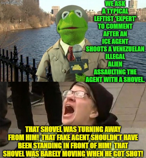 We report.  You deride. | WE ASK A TYPICAL LEFTIST 'EXPERT' TO COMMENT AFTER AN ICE AGENT SHOOTS A VENEZUELAN ILLEGAL ALIEN ASSAULTING THE AGENT WITH A SHOVEL. THAT SHOVEL WAS TURNING AWAY FROM HIM!  THAT FAKE AGENT SHOULDN'T HAVE BEEN STANDING IN FRONT OF HIM!  THAT SHOVEL WAS BARELY MOVING WHEN HE GOT SHOT! | image tagged in kermit news report | made w/ Imgflip meme maker