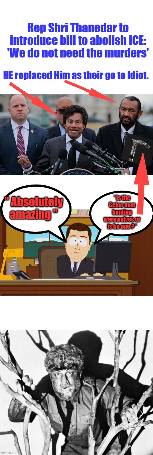 I'm guessing 85 IQ maybe 87 | Rep Shri Thanedar to introduce bill to abolish ICE: 'We do not need the murders'; HE replaced Him as their go to Idiot. ' Is the Geico man hunting werewolves or is he one ? '; " Absolutely amazing " | image tagged in memes,aaaaand its gone | made w/ Imgflip meme maker