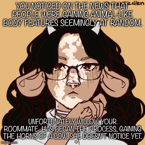 Hi :) | YOU NOTICED ON THE NEWS THAT PEOPLE WERE GAINING ANIMAL-LIKE BODY FEATURES SEEMINGLY AT RANDOM. UNFORTUNATELY, WILLOW, YOUR ROOMMATE, HAS BEGAN THE PROCESS, GAINING THE HORNS OF A COW. SHE DOESN’T NOTICE YET. | image tagged in basic rules apply | made w/ Imgflip meme maker