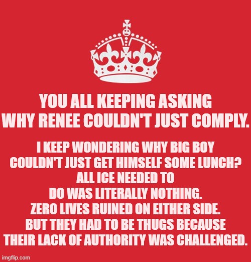 This was not a violent incident until ICE made it violent. | YOU ALL KEEPING ASKING WHY RENEE COULDN'T JUST COMPLY. I KEEP WONDERING WHY BIG BOY
COULDN'T JUST GET HIMSELF SOME LUNCH?
ALL ICE NEEDED TO DO WAS LITERALLY NOTHING.
ZERO LIVES RUINED ON EITHER SIDE.
BUT THEY HAD TO BE THUGS BECAUSE THEIR LACK OF AUTHORITY WAS CHALLENGED. | image tagged in memes,politics,fuckice | made w/ Imgflip meme maker