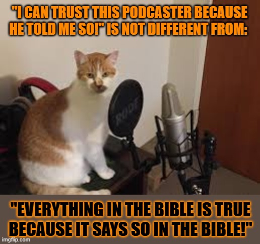 This #lolcat wonders why hoo-mand believe anything as long as they trust the source | "I CAN TRUST THIS PODCASTER BECAUSE HE TOLD ME SO!" IS NOT DIFFERENT FROM:; "EVERYTHING IN THE BIBLE IS TRUE 
BECAUSE IT SAYS SO IN THE BIBLE!" | image tagged in gullible,podcast,truth,lolcat | made w/ Imgflip meme maker