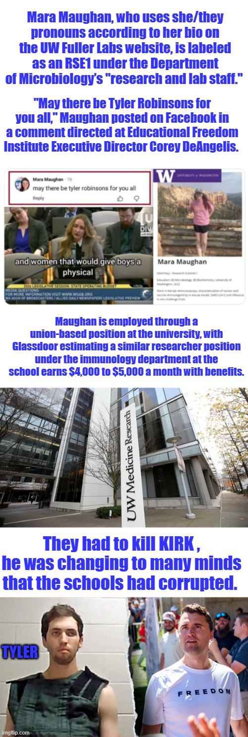 A Cushy job so He?She can destroy from within. | Mara Maughan, who uses she/they pronouns according to her bio on the UW Fuller Labs website, is labeled as an RSE1 under the Department of Microbiology’s "research and lab staff."; "May there be Tyler Robinsons for you all," Maughan posted on Facebook in a comment directed at Educational Freedom Institute Executive Director Corey DeAngelis. Maughan is employed through a union-based position at the university, with Glassdoor estimating a similar researcher position under the immunology department at the school earns $4,000 to $5,000 a month with benefits. They had to kill KIRK , he was changing to many minds that the schools had corrupted. TYLER | made w/ Imgflip meme maker